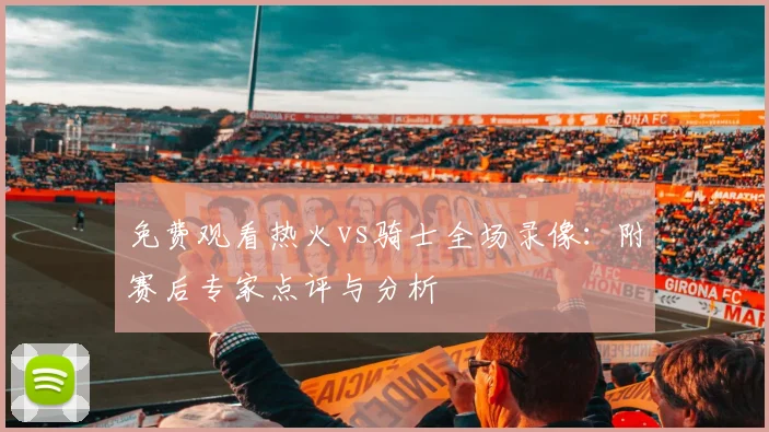 免费观看热火vs骑士全场录像：附赛后专家点评与分析