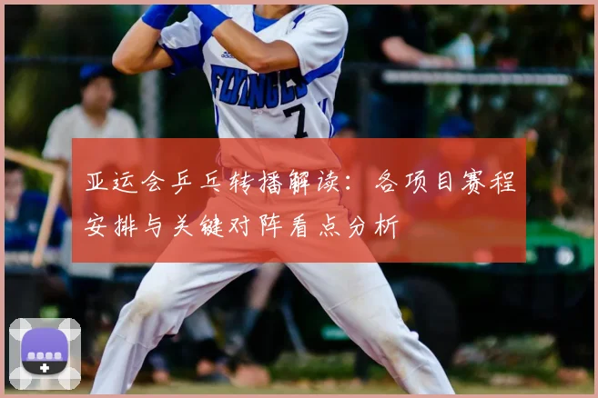 亚运会乒乓转播解读：各项目赛程安排与关键对阵看点分析