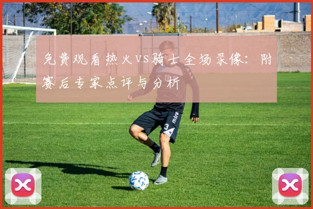 免费观看热火vs骑士全场录像：附赛后专家点评与分析