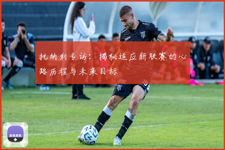 托纳利专访：揭秘适应新联赛的心路历程与未来目标