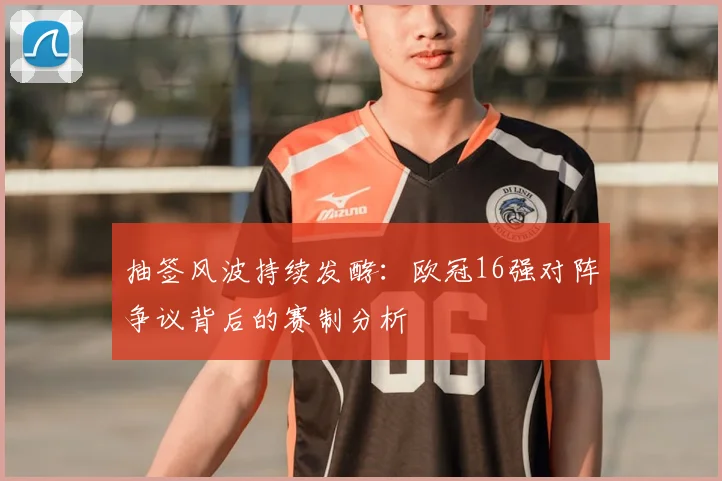 抽签风波持续发酵：欧冠16强对阵争议背后的赛制分析