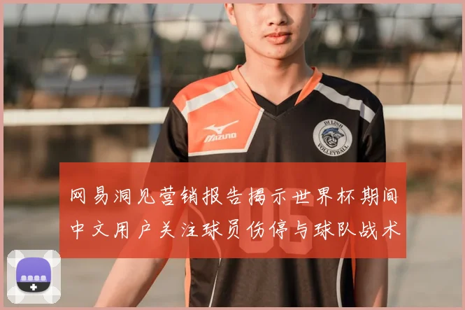 网易洞见营销报告揭示世界杯期间中文用户关注球员伤停与球队战术分析
