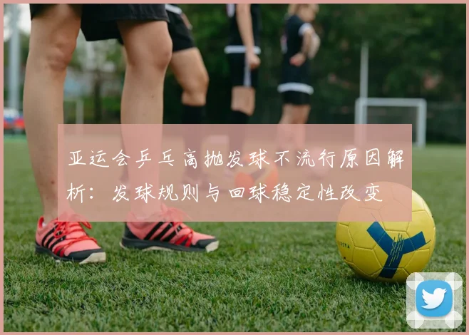 亚运会乒乓高抛发球不流行原因解析：发球规则与回球稳定性改变