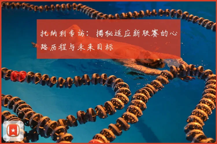 托纳利专访：揭秘适应新联赛的心路历程与未来目标