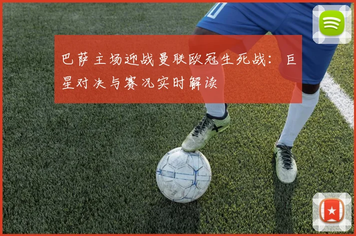 巴萨主场迎战曼联欧冠生死战：巨星对决与赛况实时解读